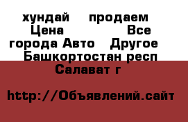 хундай 78 продаем › Цена ­ 650 000 - Все города Авто » Другое   . Башкортостан респ.,Салават г.